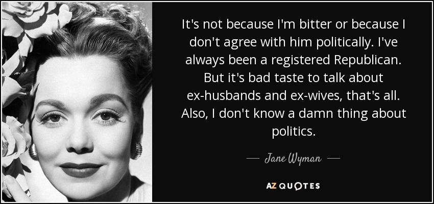 It's not because I'm bitter or because I don't agree with him politically. I've always been a registered Republican. But it's bad taste to talk about ex-husbands and ex-wives, that's all. Also, I don't know a damn thing about politics. - Jane Wyman