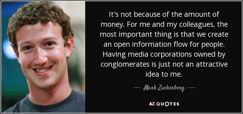 It's not because of the amount of money. For me and my colleagues, the most important thing is that we create an open information flow for people. Having media corporations owned by conglomerates is just not an attractive idea to me. - Mark Zuckerberg