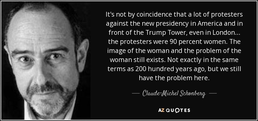 It's not by coincidence that a lot of protesters against the new presidency in America and in front of the Trump Tower, even in London... the protesters were 90 percent women. The image of the woman and the problem of the woman still exists. Not exactly in the same terms as 200 hundred years ago, but we still have the problem here. - Claude-Michel Schonberg
