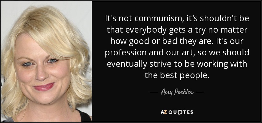 It's not communism, it's shouldn't be that everybody gets a try no matter how good or bad they are. It's our profession and our art, so we should eventually strive to be working with the best people. - Amy Poehler
