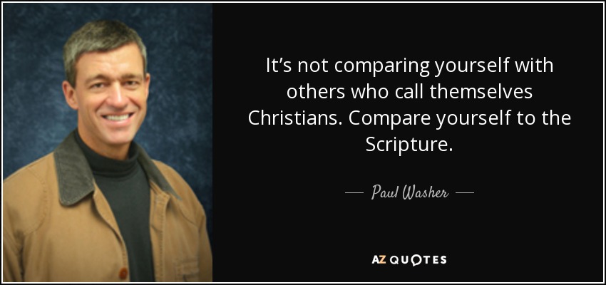 It’s not comparing yourself with others who call themselves Christians. Compare yourself to the Scripture. - Paul Washer