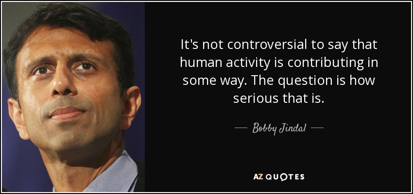 It's not controversial to say that human activity is contributing in some way. The question is how serious that is. - Bobby Jindal