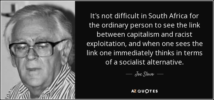 It's not difficult in South Africa for the ordinary person to see the link between capitalism and racist exploitation, and when one sees the link one immediately thinks in terms of a socialist alternative. - Joe Slovo