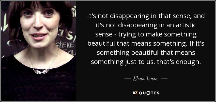 It's not disappearing in that sense, and it's not disappearing in an artistic sense - trying to make something beautiful that means something. If it's something beautiful that means something just to us, that's enough. - Elena Tonra
