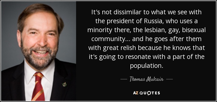 It's not dissimilar to what we see with the president of Russia, who uses a minority there, the lesbian, gay, bisexual community ... and he goes after them with great relish because he knows that it's going to resonate with a part of the population. - Thomas Mulcair