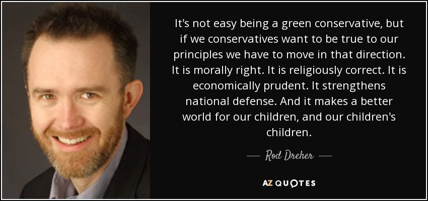 It's not easy being a green conservative, but if we conservatives want to be true to our principles we have to move in that direction. It is morally right. It is religiously correct. It is economically prudent. It strengthens national defense. And it makes a better world for our children, and our children's children. - Rod Dreher