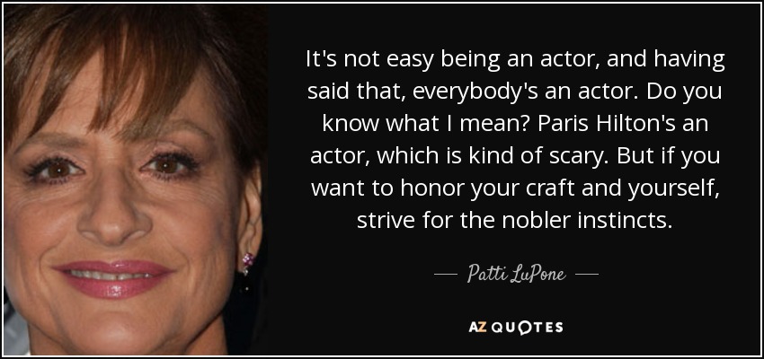 It's not easy being an actor, and having said that, everybody's an actor. Do you know what I mean? Paris Hilton's an actor, which is kind of scary. But if you want to honor your craft and yourself, strive for the nobler instincts. - Patti LuPone