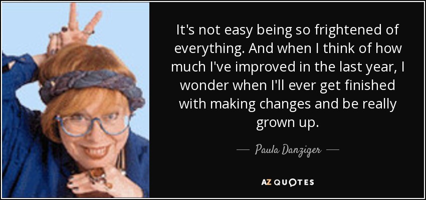 It's not easy being so frightened of everything. And when I think of how much I've improved in the last year, I wonder when I'll ever get finished with making changes and be really grown up. - Paula Danziger