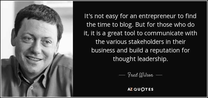 It's not easy for an entrepreneur to find the time to blog. But for those who do it, it is a great tool to communicate with the various stakeholders in their business and build a reputation for thought leadership. - Fred Wilson
