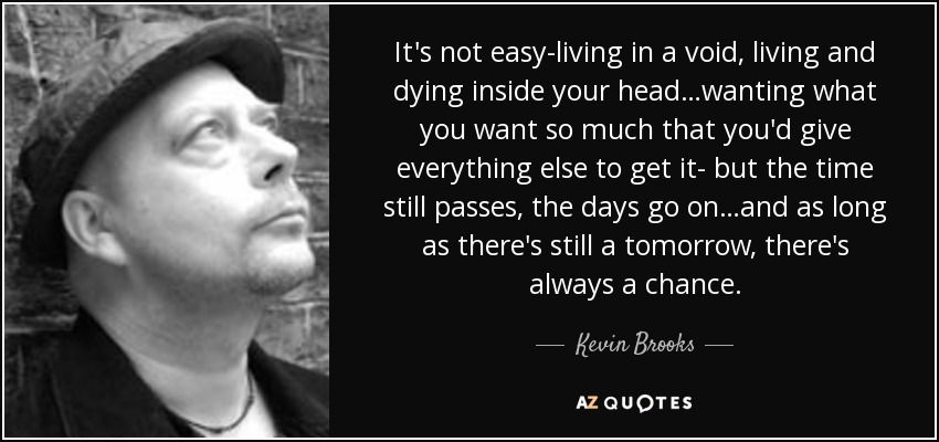 It's not easy-living in a void, living and dying inside your head…wanting what you want so much that you'd give everything else to get it- but the time still passes, the days go on…and as long as there's still a tomorrow, there's always a chance. - Kevin Brooks