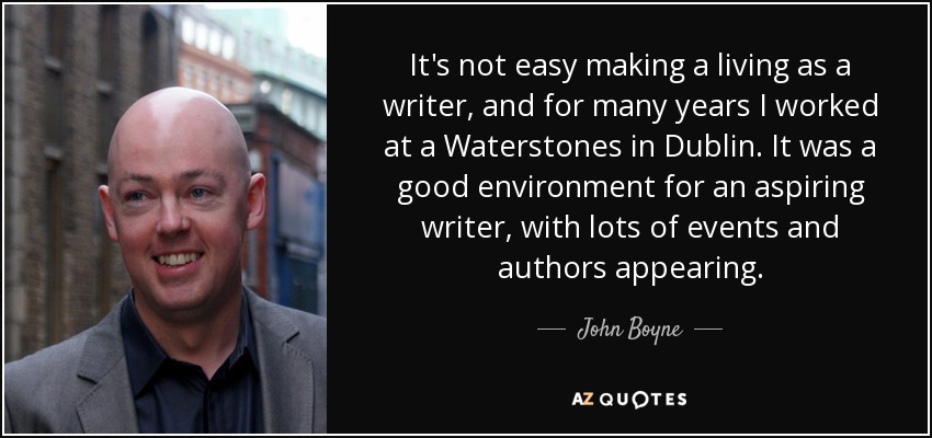 It's not easy making a living as a writer, and for many years I worked at a Waterstones in Dublin. It was a good environment for an aspiring writer, with lots of events and authors appearing. - John Boyne