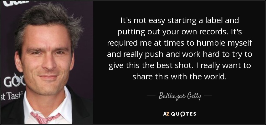 It's not easy starting a label and putting out your own records. It's required me at times to humble myself and really push and work hard to try to give this the best shot. I really want to share this with the world. - Balthazar Getty
