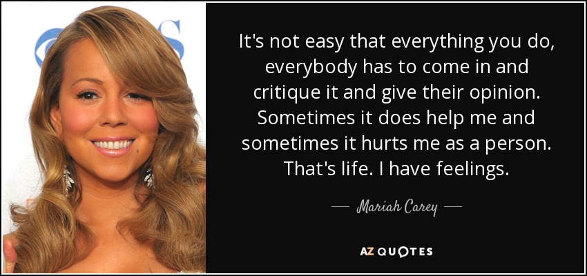It's not easy that everything you do, everybody has to come in and critique it and give their opinion. Sometimes it does help me and sometimes it hurts me as a person. That's life. I have feelings. - Mariah Carey