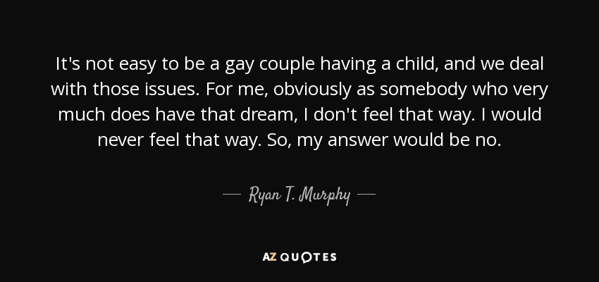 It's not easy to be a gay couple having a child, and we deal with those issues. For me, obviously as somebody who very much does have that dream, I don't feel that way. I would never feel that way. So, my answer would be no. - Ryan T. Murphy