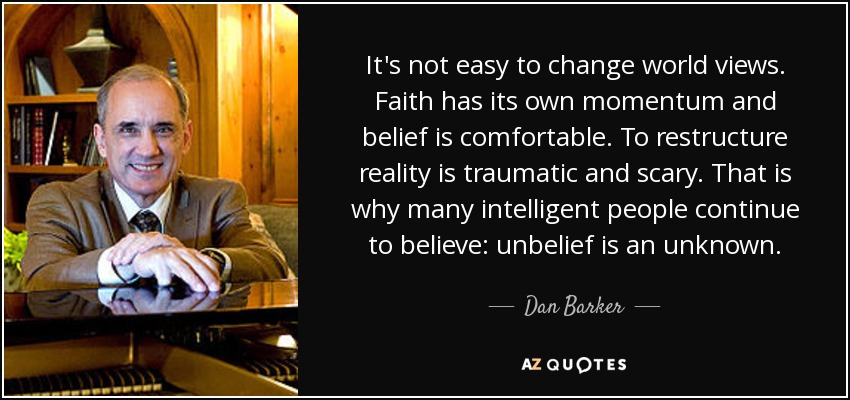 It's not easy to change world views. Faith has its own momentum and belief is comfortable. To restructure reality is traumatic and scary. That is why many intelligent people continue to believe: unbelief is an unknown. - Dan Barker