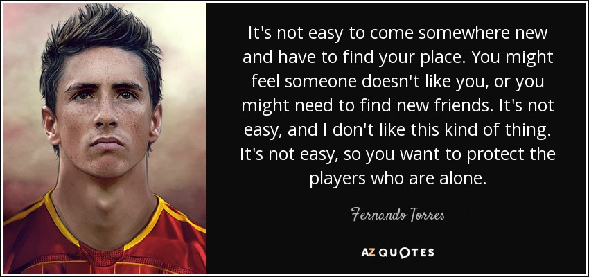 It's not easy to come somewhere new and have to find your place. You might feel someone doesn't like you, or you might need to find new friends. It's not easy, and I don't like this kind of thing. It's not easy, so you want to protect the players who are alone. - Fernando Torres