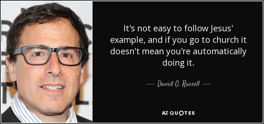 It's not easy to follow Jesus' example, and if you go to church it doesn't mean you're automatically doing it. - David O. Russell