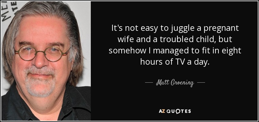 It's not easy to juggle a pregnant wife and a troubled child, but somehow I managed to fit in eight hours of TV a day. - Matt Groening