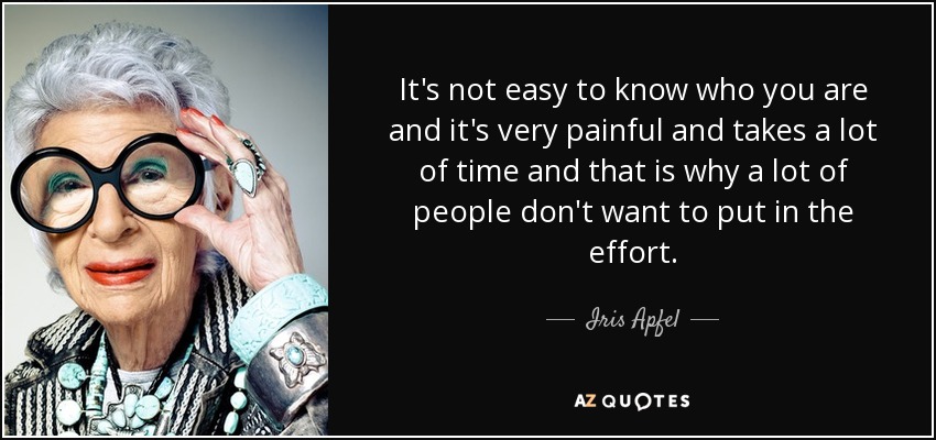 It's not easy to know who you are and it's very painful and takes a lot of time and that is why a lot of people don't want to put in the effort. - Iris Apfel