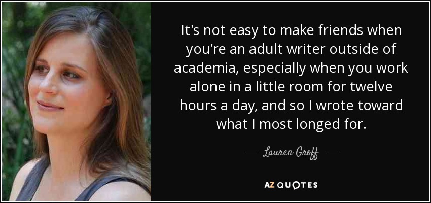 It's not easy to make friends when you're an adult writer outside of academia, especially when you work alone in a little room for twelve hours a day, and so I wrote toward what I most longed for. - Lauren Groff