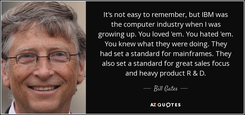 It's not easy to remember, but IBM was the computer industry when I was growing up. You loved 'em. You hated 'em. You knew what they were doing. They had set a standard for mainframes. They also set a standard for great sales focus and heavy product R & D. - Bill Gates