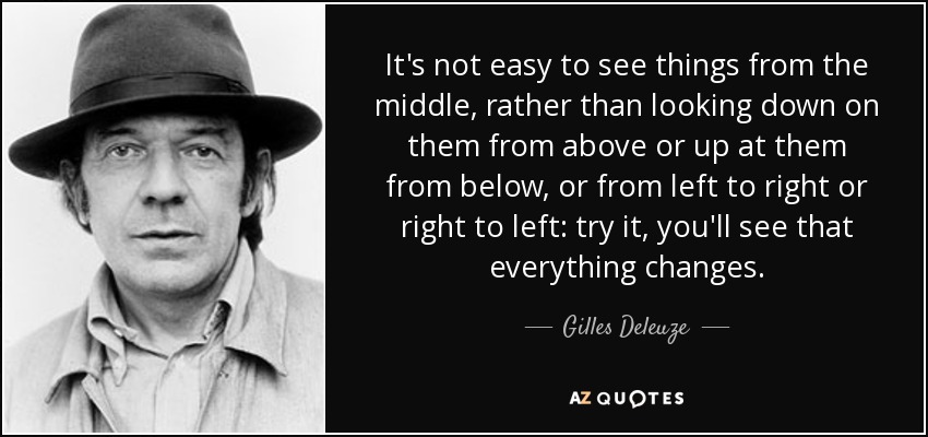 It's not easy to see things from the middle, rather than looking down on them from above or up at them from below, or from left to right or right to left: try it, you'll see that everything changes. - Gilles Deleuze