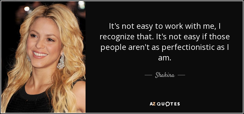 It's not easy to work with me, I recognize that. It's not easy if those people aren't as perfectionistic as I am. - Shakira