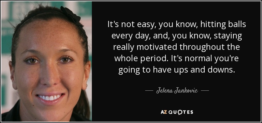 It's not easy, you know, hitting balls every day, and, you know, staying really motivated throughout the whole period. It's normal you're going to have ups and downs. - Jelena Jankovic