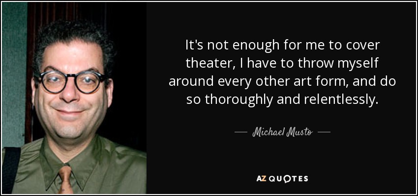 It's not enough for me to cover theater, I have to throw myself around every other art form, and do so thoroughly and relentlessly. - Michael Musto