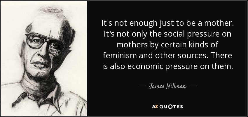 It's not enough just to be a mother. It's not only the social pressure on mothers by certain kinds of feminism and other sources. There is also economic pressure on them. - James Hillman