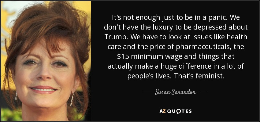 It's not enough just to be in a panic. We don't have the luxury to be depressed about Trump. We have to look at issues like health care and the price of pharmaceuticals, the $15 minimum wage and things that actually make a huge difference in a lot of people's lives. That's feminist. - Susan Sarandon