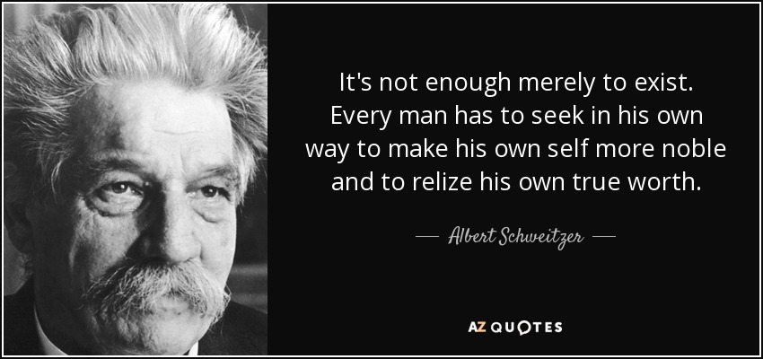It's not enough merely to exist. Every man has to seek in his own way to make his own self more noble and to relize his own true worth. - Albert Schweitzer