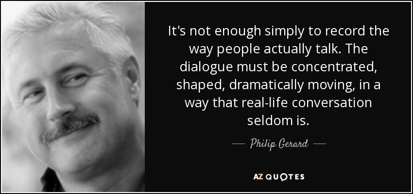 It's not enough simply to record the way people actually talk. The dialogue must be concentrated, shaped, dramatically moving, in a way that real-life conversation seldom is. - Philip Gerard