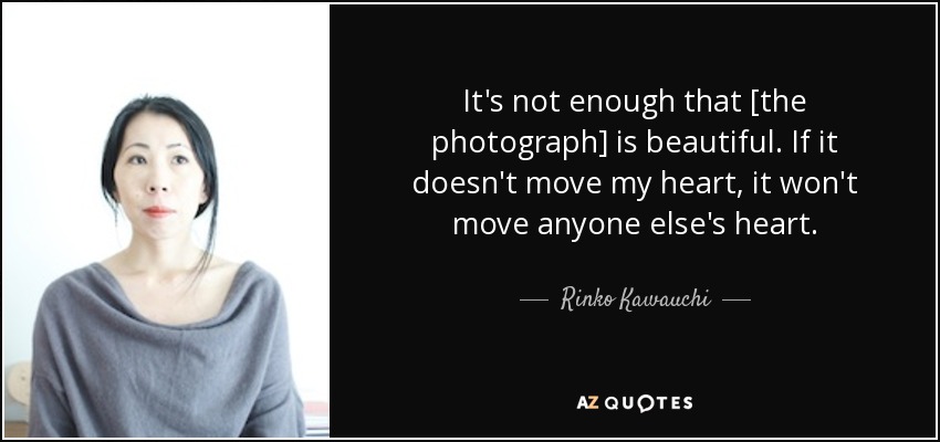 It's not enough that [the photograph] is beautiful. If it doesn't move my heart, it won't move anyone else's heart. - Rinko Kawauchi