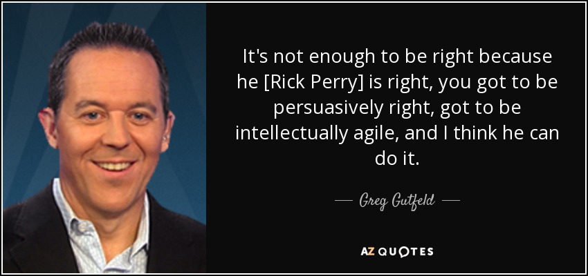 It's not enough to be right because he [Rick Perry] is right, you got to be persuasively right, got to be intellectually agile, and I think he can do it. - Greg Gutfeld