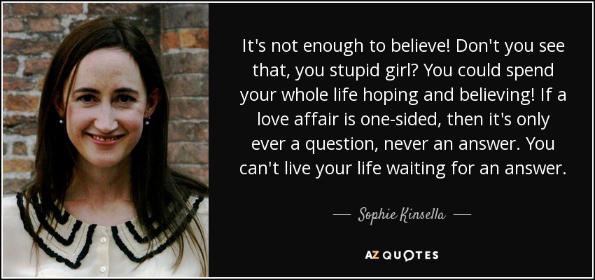 It's not enough to believe! Don't you see that, you stupid girl? You could spend your whole life hoping and believing! If a love affair is one-sided, then it's only ever a question, never an answer. You can't live your life waiting for an answer. - Sophie Kinsella