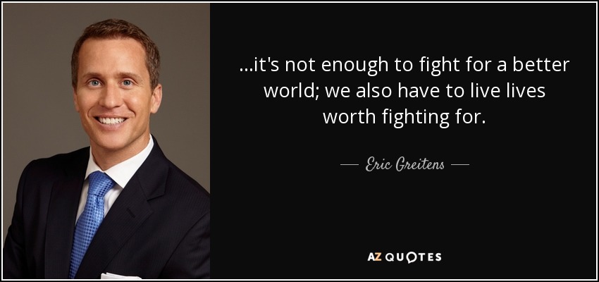 ...it's not enough to fight for a better world; we also have to live lives worth fighting for. - Eric Greitens