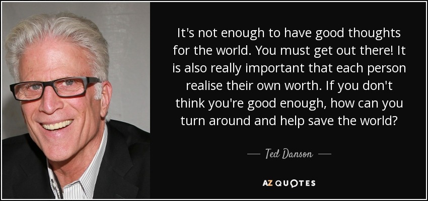 It's not enough to have good thoughts for the world. You must get out there! It is also really important that each person realise their own worth. If you don't think you're good enough, how can you turn around and help save the world? - Ted Danson