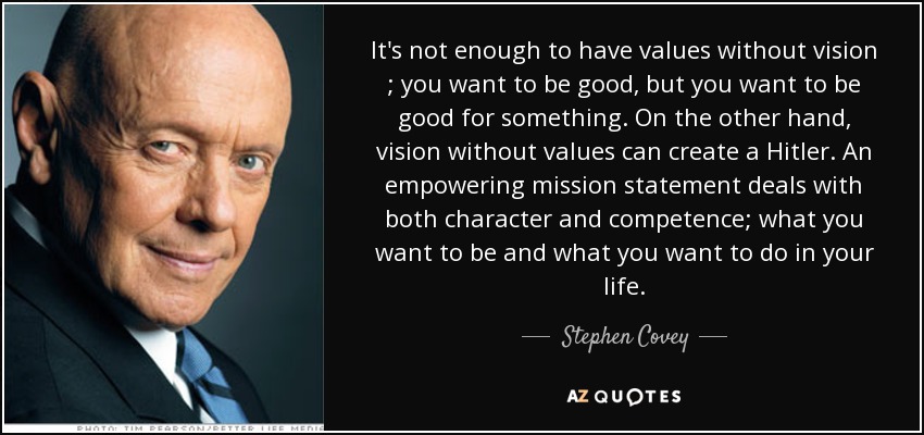 It's not enough to have values without vision ; you want to be good, but you want to be good for something. On the other hand, vision without values can create a Hitler . An empowering mission statement deals with both character and competence; what you want to be and what you want to do in your life. - Stephen Covey