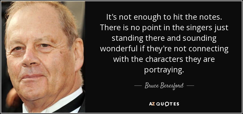 It's not enough to hit the notes. There is no point in the singers just standing there and sounding wonderful if they're not connecting with the characters they are portraying. - Bruce Beresford