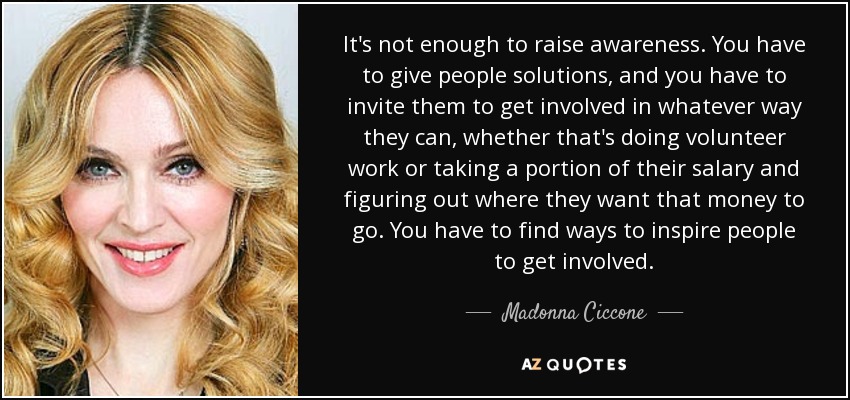 It's not enough to raise awareness. You have to give people solutions, and you have to invite them to get involved in whatever way they can, whether that's doing volunteer work or taking a portion of their salary and figuring out where they want that money to go. You have to find ways to inspire people to get involved. - Madonna Ciccone