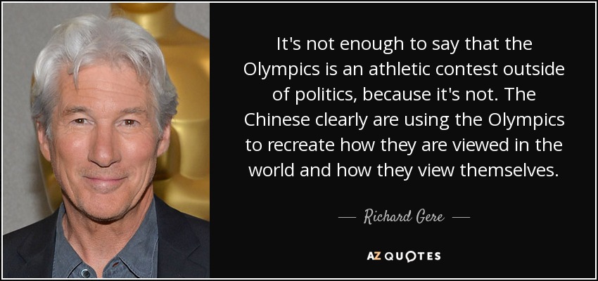It's not enough to say that the Olympics is an athletic contest outside of politics, because it's not. The Chinese clearly are using the Olympics to recreate how they are viewed in the world and how they view themselves. - Richard Gere
