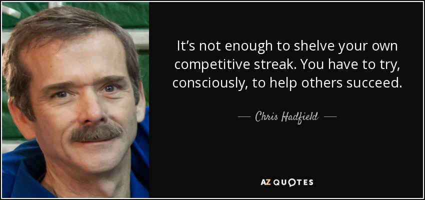 It’s not enough to shelve your own competitive streak. You have to try, consciously, to help others succeed. - Chris Hadfield