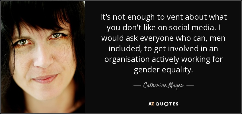 It's not enough to vent about what you don't like on social media. I would ask everyone who can, men included, to get involved in an organisation actively working for gender equality. - Catherine Mayer