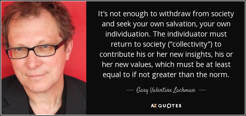 It’s not enough to withdraw from society and seek your own salvation, your own individuation. The individuator must return to society (“collectivity”) to contribute his or her new insights, his or her new values, which must be at least equal to if not greater than the norm. - Gary Valentine Lachman