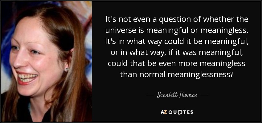 It's not even a question of whether the universe is meaningful or meaningless. It's in what way could it be meaningful, or in what way, if it was meaningful, could that be even more meaningless than normal meaninglessness? - Scarlett Thomas