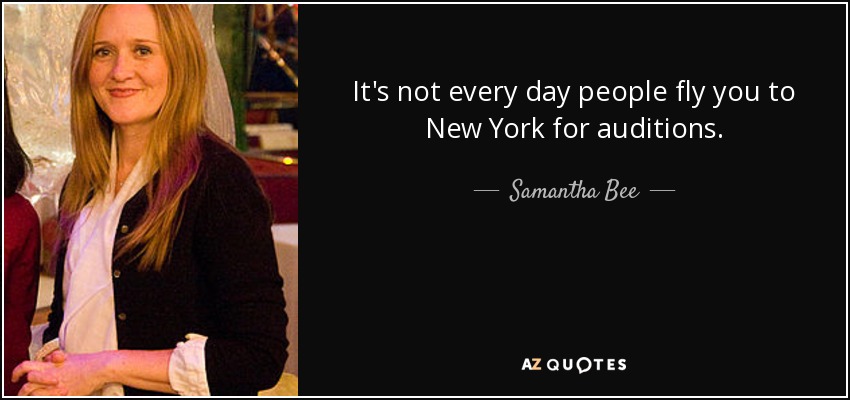 It's not every day people fly you to New York for auditions. - Samantha Bee