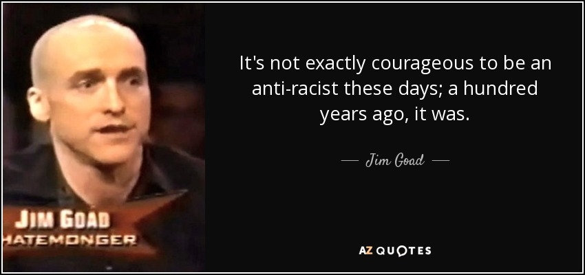It's not exactly courageous to be an anti-racist these days; a hundred years ago, it was. - Jim Goad