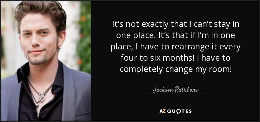 It’s not exactly that I can’t stay in one place. It’s that if I’m in one place, I have to rearrange it every four to six months! I have to completely change my room! - Jackson Rathbone