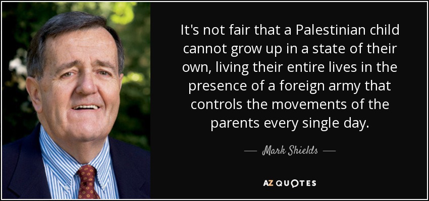 It's not fair that a Palestinian child cannot grow up in a state of their own, living their entire lives in the presence of a foreign army that controls the movements of the parents every single day. - Mark Shields